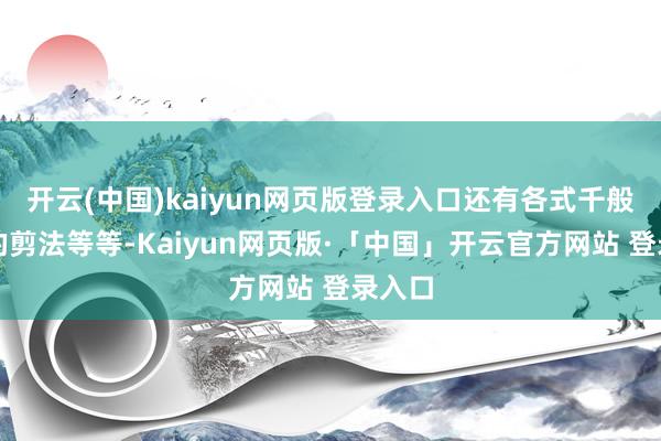 开云(中国)kaiyun网页版登录入口还有各式千般流行的剪法等等-Kaiyun网页版·「中国」开云官方网站 登录入口