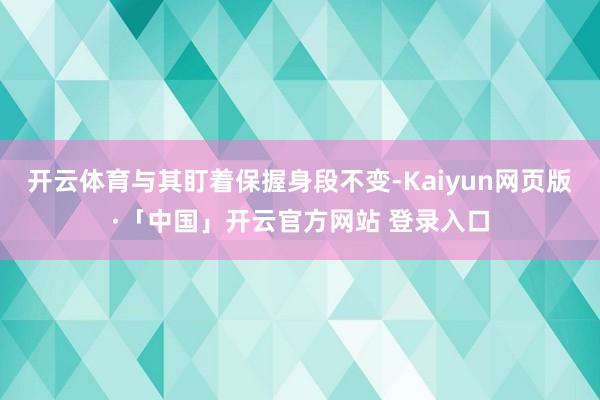 开云体育与其盯着保握身段不变-Kaiyun网页版·「中国」开云官方网站 登录入口