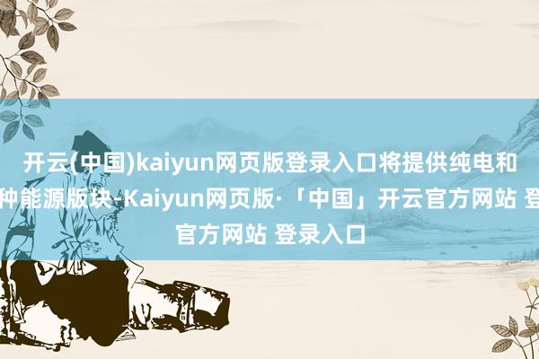 开云(中国)kaiyun网页版登录入口将提供纯电和增程两种能源版块-Kaiyun网页版·「中国」开云官方网站 登录入口