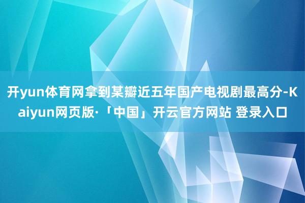 开yun体育网拿到某瓣近五年国产电视剧最高分-Kaiyun网页版·「中国」开云官方网站 登录入口