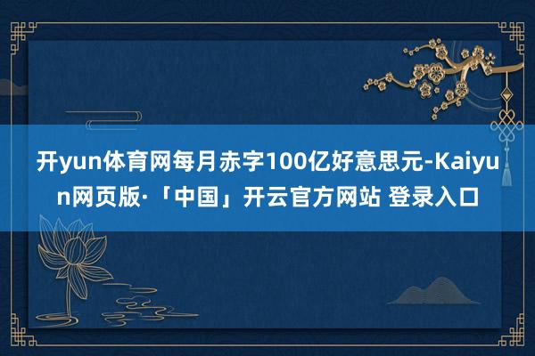 开yun体育网每月赤字100亿好意思元-Kaiyun网页版·「中国」开云官方网站 登录入口