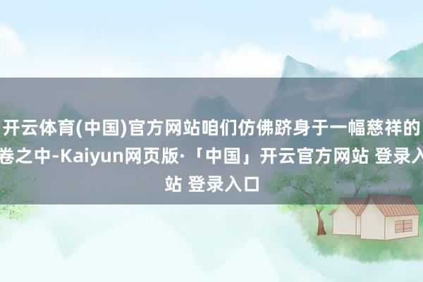 开云体育(中国)官方网站咱们仿佛跻身于一幅慈祥的画卷之中-Kaiyun网页版·「中国」开云官方网站 登录入口