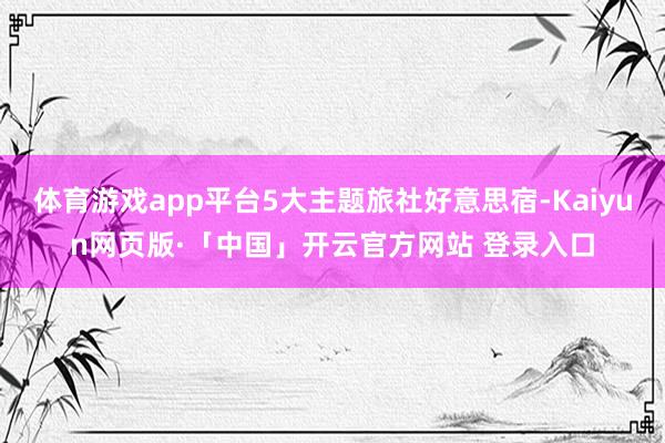 体育游戏app平台5大主题旅社好意思宿-Kaiyun网页版·「中国」开云官方网站 登录入口