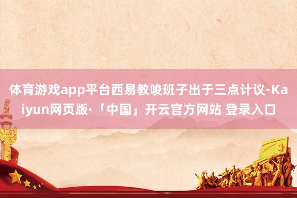 体育游戏app平台西易教唆班子出于三点计议-Kaiyun网页版·「中国」开云官方网站 登录入口