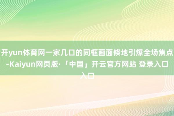 开yun体育网一家几口的同框画面倏地引爆全场焦点-Kaiyun网页版·「中国」开云官方网站 登录入口