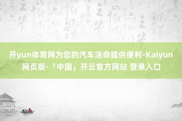 开yun体育网为您的汽车活命提供便利-Kaiyun网页版·「中国」开云官方网站 登录入口