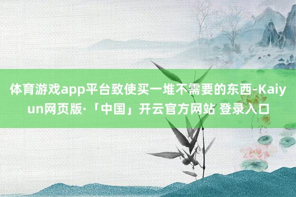 体育游戏app平台致使买一堆不需要的东西-Kaiyun网页版·「中国」开云官方网站 登录入口