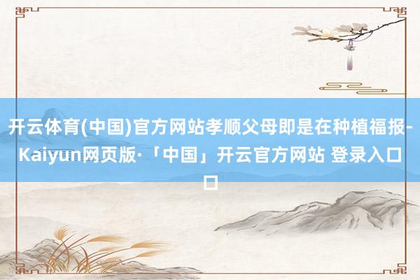 开云体育(中国)官方网站孝顺父母即是在种植福报-Kaiyun网页版·「中国」开云官方网站 登录入口