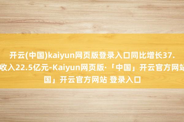 开云(中国)kaiyun网页版登录入口同比增长37.6%；现款收入22.5亿元-Kaiyun网页版·「中国」开云官方网站 登录入口