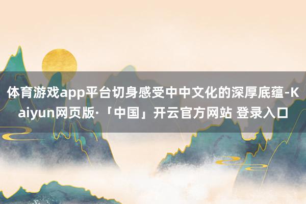 体育游戏app平台切身感受中中文化的深厚底蕴-Kaiyun网页版·「中国」开云官方网站 登录入口