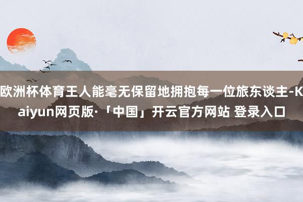 欧洲杯体育王人能毫无保留地拥抱每一位旅东谈主-Kaiyun网页版·「中国」开云官方网站 登录入口