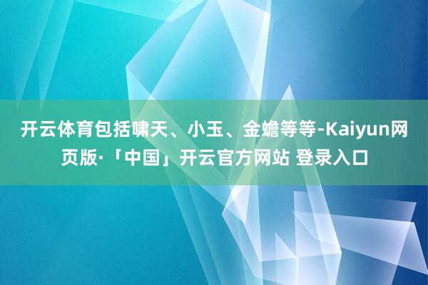 开云体育包括啸天、小玉、金蟾等等-Kaiyun网页版·「中国」开云官方网站 登录入口