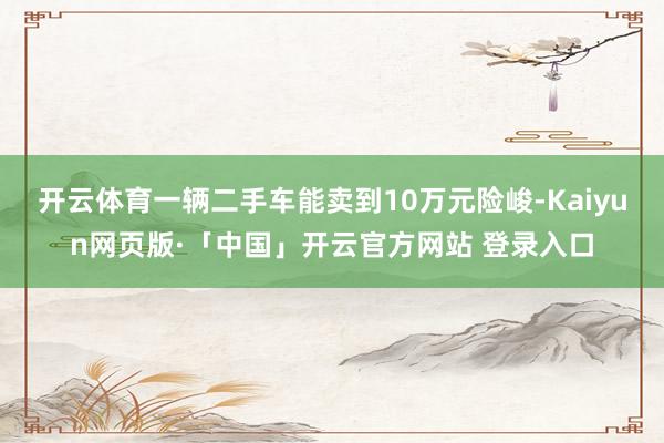 开云体育一辆二手车能卖到10万元险峻-Kaiyun网页版·「中国」开云官方网站 登录入口