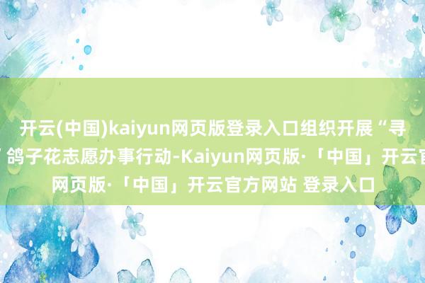 开云(中国)kaiyun网页版登录入口组织开展“寻绿千山 志愿同业”鸽子花志愿办事行动-Kaiyun网页版·「中国」开云官方网站 登录入口