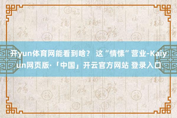 开yun体育网能看到啥？ 这“情愫”营业-Kaiyun网页版·「中国」开云官方网站 登录入口