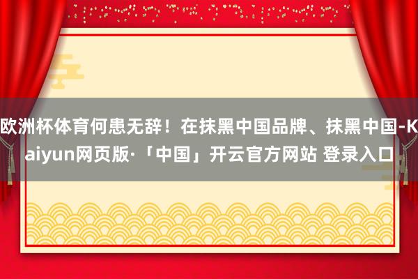 欧洲杯体育何患无辞！在抹黑中国品牌、抹黑中国-Kaiyun网页版·「中国」开云官方网站 登录入口