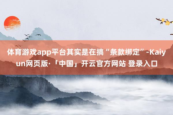 体育游戏app平台其实是在搞“条款绑定”-Kaiyun网页版·「中国」开云官方网站 登录入口