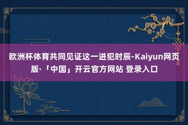 欧洲杯体育共同见证这一进犯时辰-Kaiyun网页版·「中国」开云官方网站 登录入口