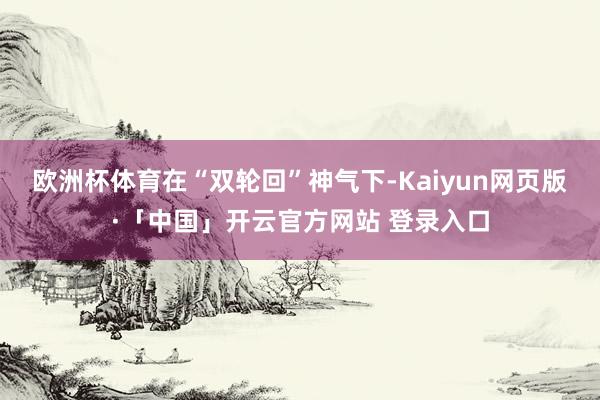 欧洲杯体育　　在“双轮回”神气下-Kaiyun网页版·「中国」开云官方网站 登录入口