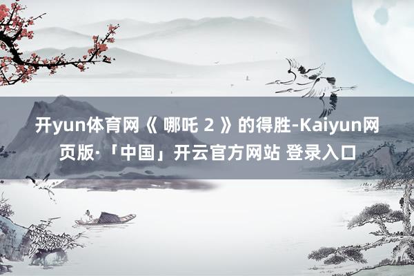 开yun体育网《 哪吒 2 》的得胜-Kaiyun网页版·「中国」开云官方网站 登录入口