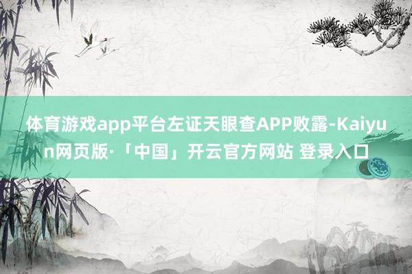 体育游戏app平台左证天眼查APP败露-Kaiyun网页版·「中国」开云官方网站 登录入口