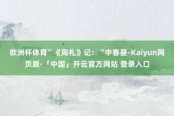 欧洲杯体育”《周礼》记：“中春昼-Kaiyun网页版·「中国」开云官方网站 登录入口