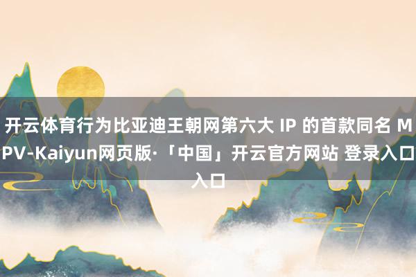 开云体育行为比亚迪王朝网第六大 IP 的首款同名 MPV-Kaiyun网页版·「中国」开云官方网站 登录入口