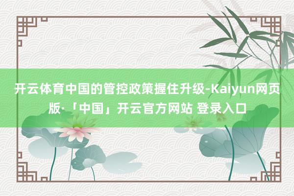 开云体育中国的管控政策握住升级-Kaiyun网页版·「中国」开云官方网站 登录入口