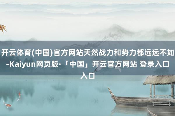 开云体育(中国)官方网站天然战力和势力都远远不如-Kaiyun网页版·「中国」开云官方网站 登录入口