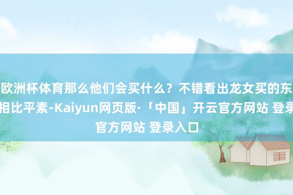 欧洲杯体育那么他们会买什么?不错看出龙女买的东西齐相比平素-Kaiyun网页版·「中国」开云官方网站 登录入口