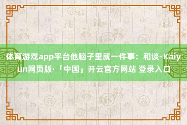 体育游戏app平台他脑子里就一件事:和谈-Kaiyun网页版·「中国」开云官方网站 登录入口