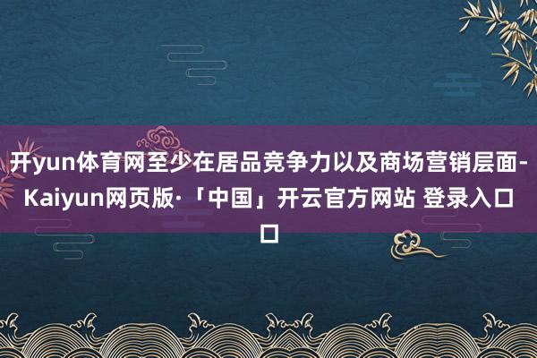 开yun体育网至少在居品竞争力以及商场营销层面-Kaiyun网页版·「中国」开云官方网站 登录入口