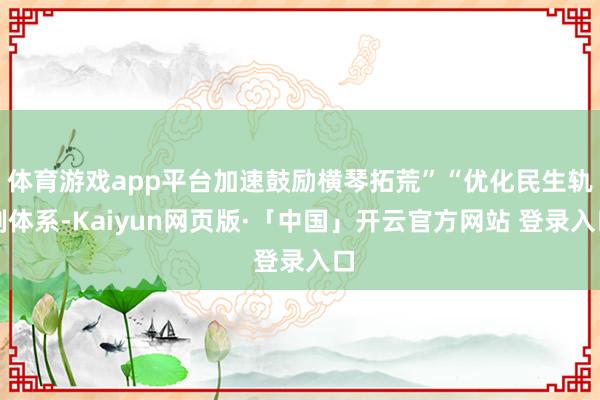 体育游戏app平台加速鼓励横琴拓荒”“优化民生轨制体系-Kaiyun网页版·「中国」开云官方网站 登录入口