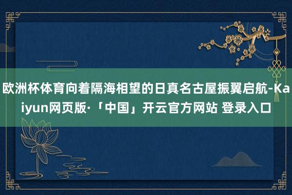 欧洲杯体育向着隔海相望的日真名古屋振翼启航-Kaiyun网页版·「中国」开云官方网站 登录入口