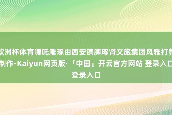 欧洲杯体育哪吒雕琢由西安镌脾琢肾文旅集团风雅打算制作-Kaiyun网页版·「中国」开云官方网站 登录入口