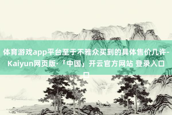 体育游戏app平台至于不雅众买到的具体售价几许-Kaiyun网页版·「中国」开云官方网站 登录入口