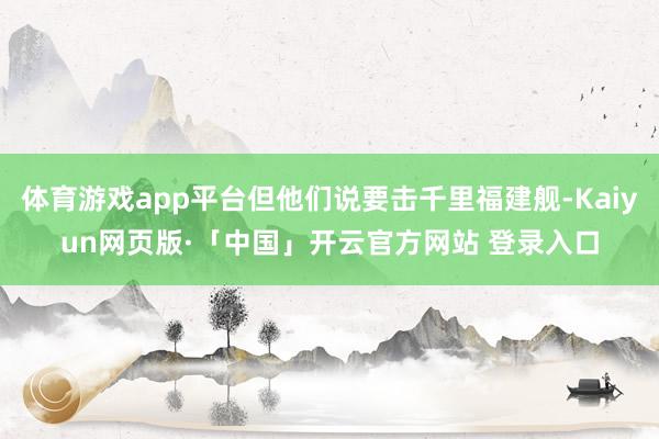 体育游戏app平台但他们说要击千里福建舰-Kaiyun网页版·「中国」开云官方网站 登录入口