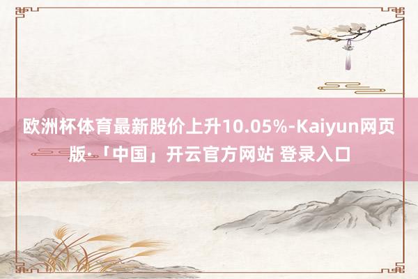 欧洲杯体育最新股价上升10.05%-Kaiyun网页版·「中国」开云官方网站 登录入口