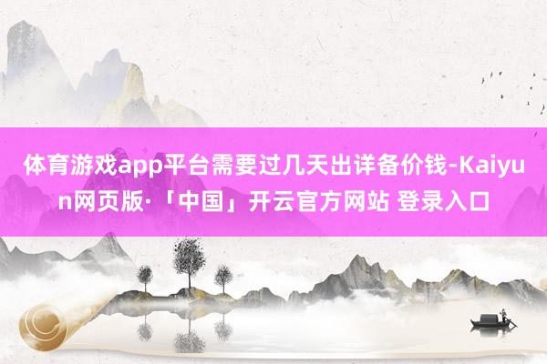 体育游戏app平台需要过几天出详备价钱-Kaiyun网页版·「中国」开云官方网站 登录入口