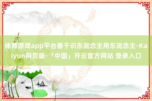 体育游戏app平台善于识东说念主用东说念主-Kaiyun网页版·「中国」开云官方网站 登录入口