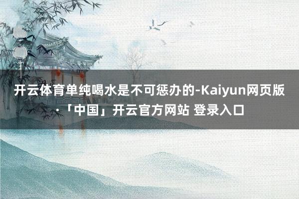 开云体育单纯喝水是不可惩办的-Kaiyun网页版·「中国」开云官方网站 登录入口