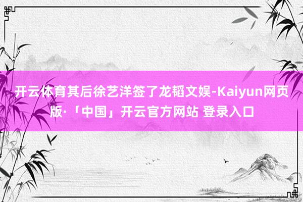 开云体育其后徐艺洋签了龙韬文娱-Kaiyun网页版·「中国」开云官方网站 登录入口
