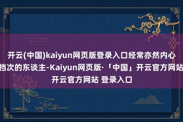 开云(中国)kaiyun网页版登录入口经常亦然内心远大、有档次的东谈主-Kaiyun网页版·「中国」开云官方网站 登录入口
