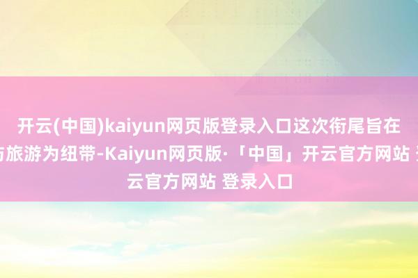 开云(中国)kaiyun网页版登录入口这次衔尾旨在以文化与旅游为纽带-Kaiyun网页版·「中国」开云官方网站 登录入口