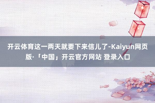 开云体育这一两天就要下来信儿了-Kaiyun网页版·「中国」开云官方网站 登录入口