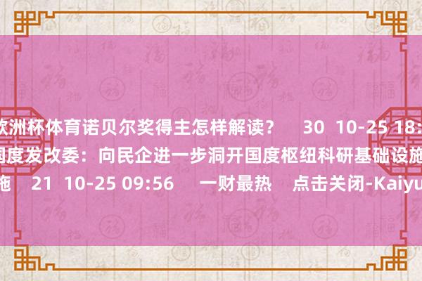 欧洲杯体育诺贝尔奖得主怎样解读？    30  10-25 18:16     01'24''    国度发改委：向民企进一步洞开国度枢纽科研基础设施    21  10-25 09:56     一财最热    点击关闭-Kaiyun网页版·「中国」开云官方网站 登录入口