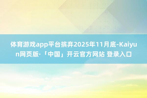 体育游戏app平台摈弃2025年11月底-Kaiyun网页版·「中国」开云官方网站 登录入口