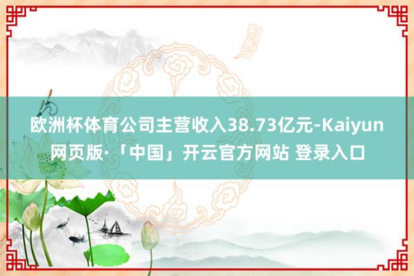 欧洲杯体育公司主营收入38.73亿元-Kaiyun网页版·「中国」开云官方网站 登录入口