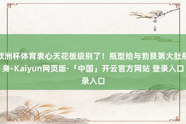 欧洲杯体育衷心天花板级别了！瓶型给与勃艮第大肚瓶身-Kaiyun网页版·「中国」开云官方网站 登录入口