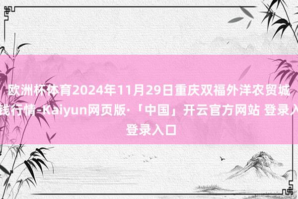欧洲杯体育2024年11月29日重庆双福外洋农贸城价钱行情-Kaiyun网页版·「中国」开云官方网站 登录入口
